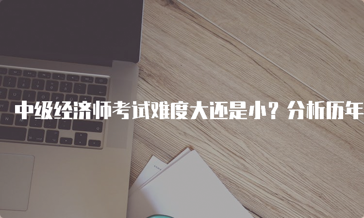 中级经济师考试难度大还是小？分析历年考题难度变化