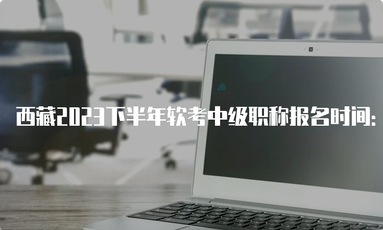 西藏2023下半年软考中级职称报名时间：9月5日至9月20日