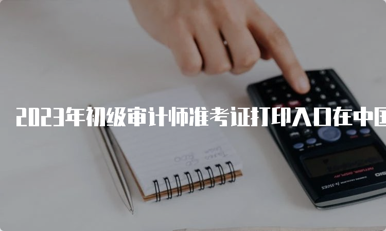 2023年初级审计师准考证打印入口在中国人事考试网