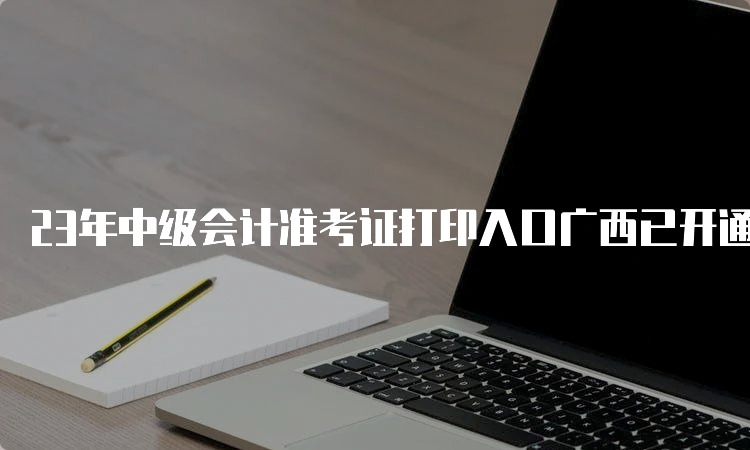 23年中级会计准考证打印入口广西已开通