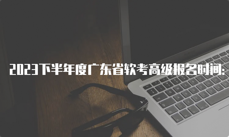 2023下半年度广东省软考高级报名时间：9月6日9：00至9月14日17：00