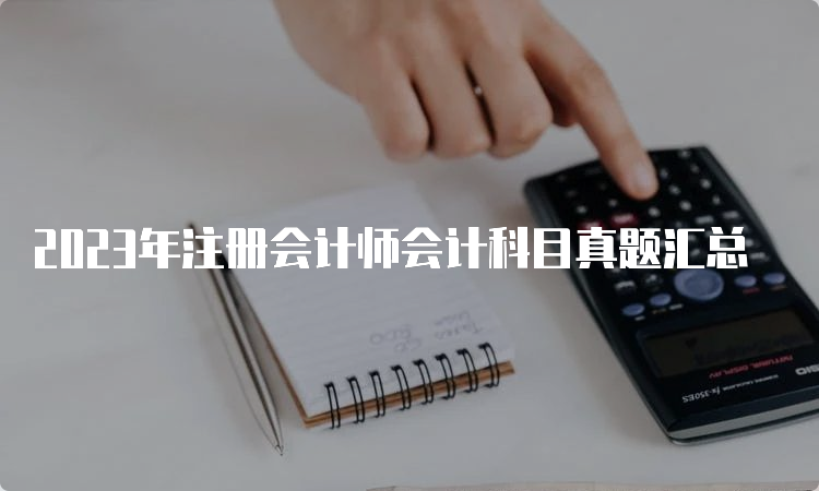 2023年注册会计师会计科目真题汇总