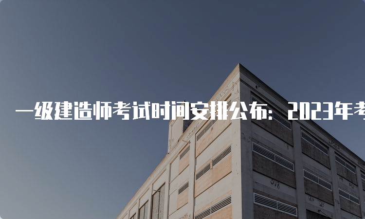 一级建造师考试时间安排公布：2023年考试时间揭晓！