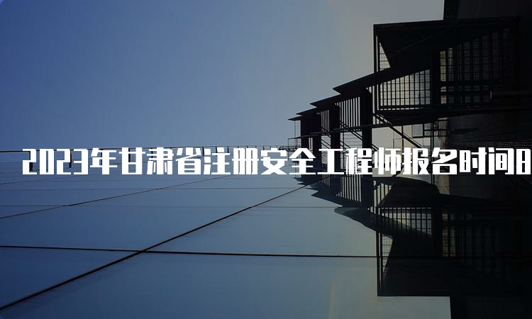 2023年甘肃省注册安全工程师报名时间8月22日09:00至9月1日18:00