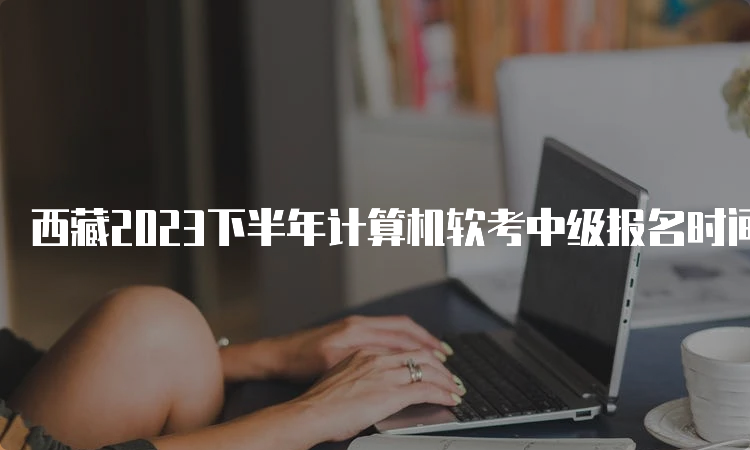 西藏2023下半年计算机软考中级报名时间已推迟至9月5日-20日