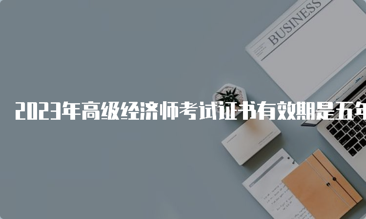 2023年高级经济师考试证书有效期是五年