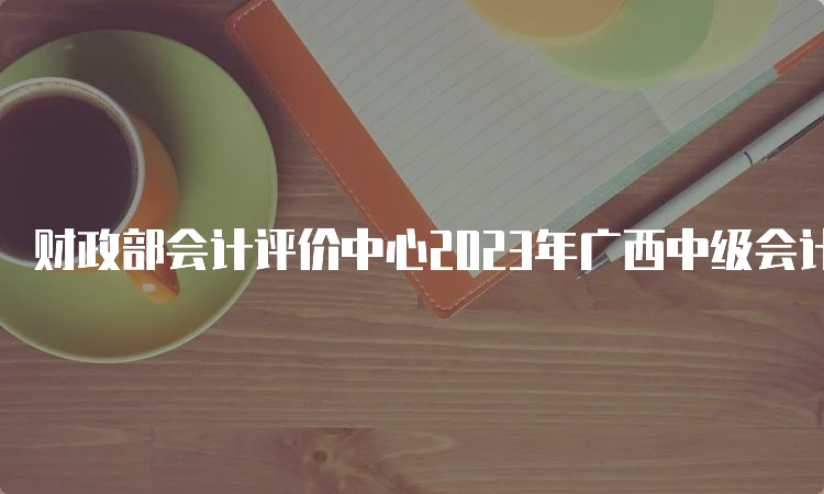 财政部会计评价中心2023年广西中级会计师准考证打印入口已开通