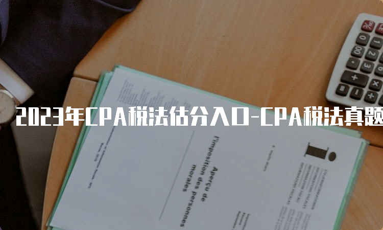 2023年CPA税法估分入口-CPA税法真题估分方法