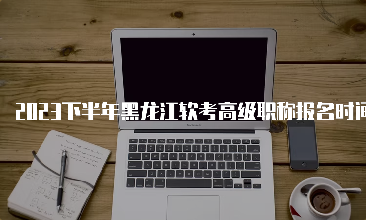 2023下半年黑龙江软考高级职称报名时间：9月6日至12日