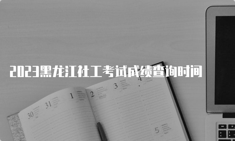 2023黑龙江社工考试成绩查询时间