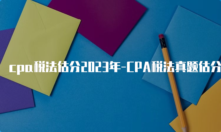 cpa税法估分2023年-CPA税法真题估分系统上线