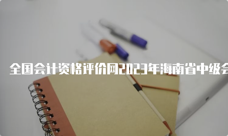 全国会计资格评价网2023年海南省中级会计师考试准考证打印入口今日开放