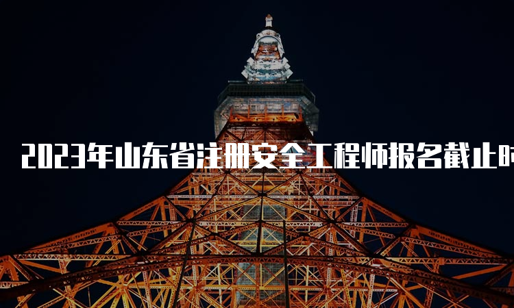 2023年山东省注册安全工程师报名截止时间为:8月29日16∶00