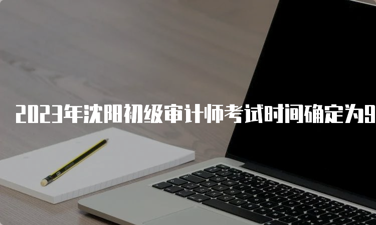 2023年沈阳初级审计师考试时间确定为9月24日