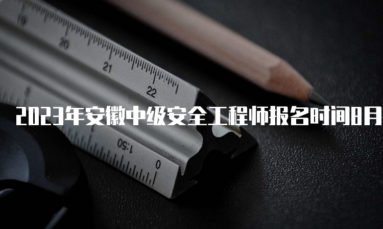 2023年安徽中级安全工程师报名时间8月29日16:00即将截止