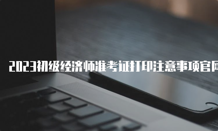 2023初级经济师准考证打印注意事项官网湖南