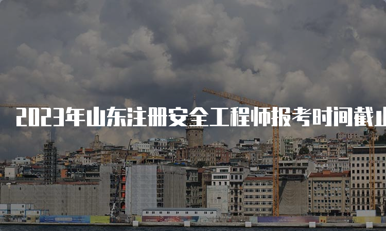 2023年山东注册安全工程师报考时间截止到8月29日16∶00