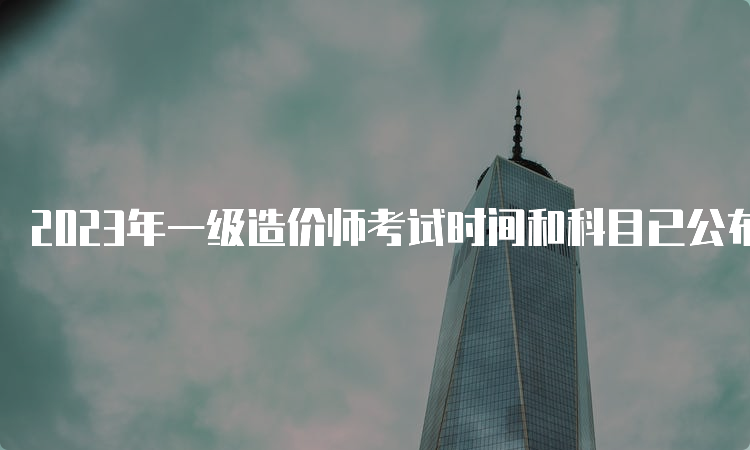 2023年一级造价师考试时间和科目已公布