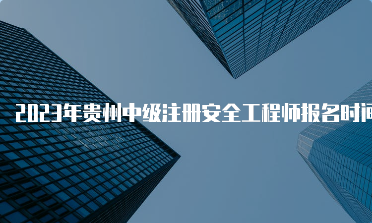 2023年贵州中级注册安全工程师报名时间8月28日17：00已截止