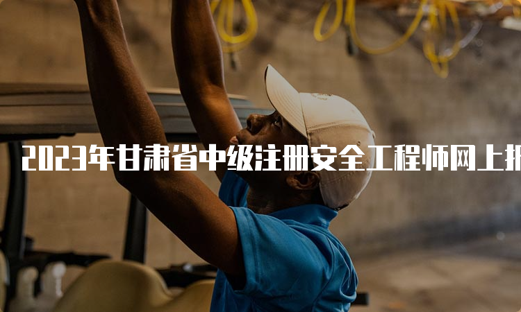 2023年甘肃省中级注册安全工程师网上报名时间9月1日18:00截止