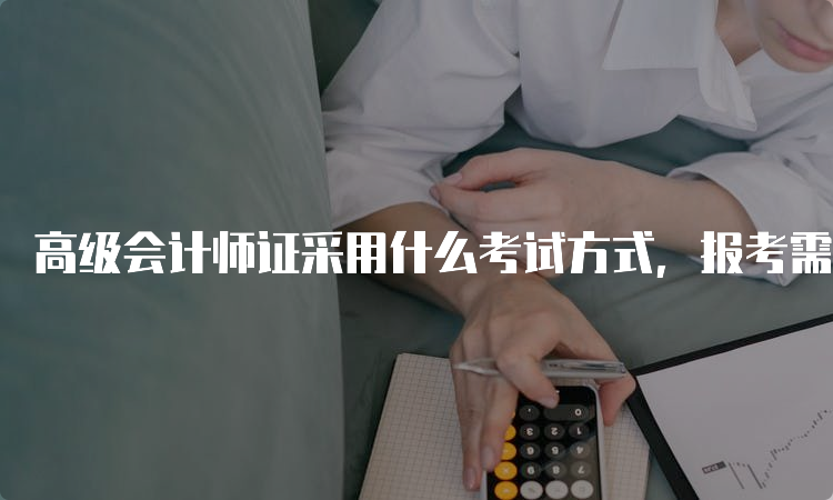 高级会计师证采用什么考试方式，报考需要什么条件