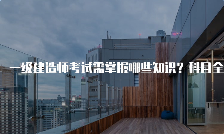 一级建造师考试需掌握哪些知识？科目全解析