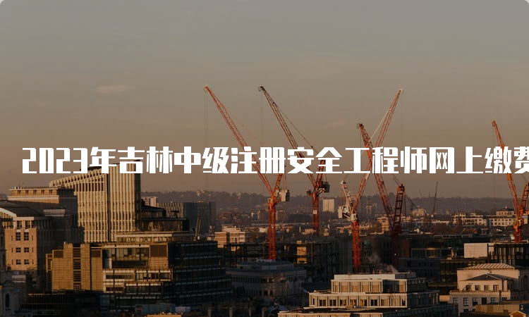 2023年吉林中级注册安全工程师网上缴费时间（9月1日截止）及收费标准