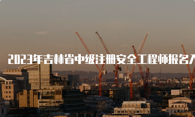 2023年吉林省中级注册安全工程师报名入口官网8月30日将关闭