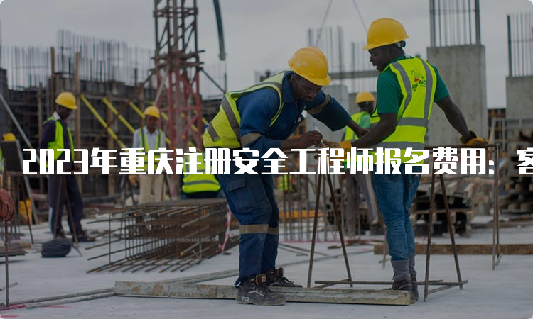 2023年重庆注册安全工程师报名费用：客观题每人每科61元，主观题每人每科69元