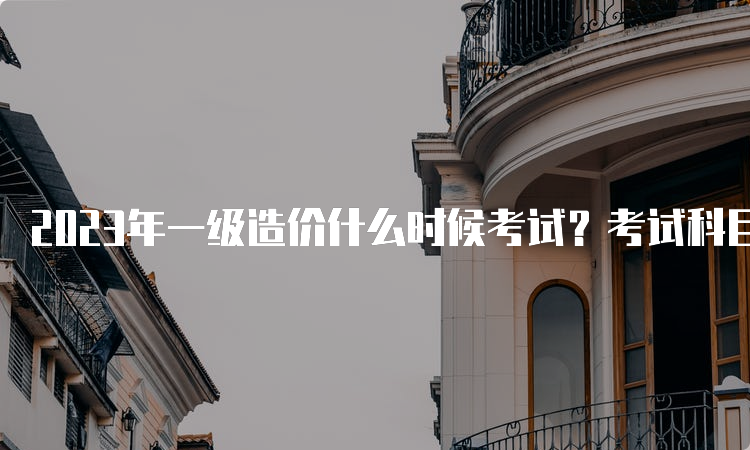 2023年一级造价什么时候考试？考试科目是什么？