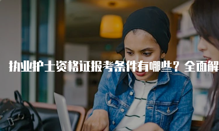 执业护士资格证报考条件有哪些？全面解析！