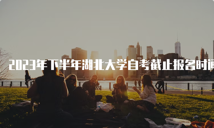 2023年下半年湖北大学自考截止报名时间：9月1日17：00