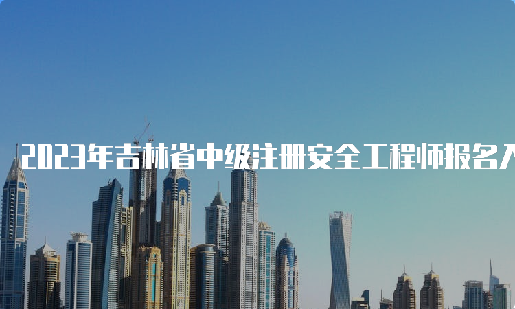 2023年吉林省中级注册安全工程师报名入口：8月30日即将关闭