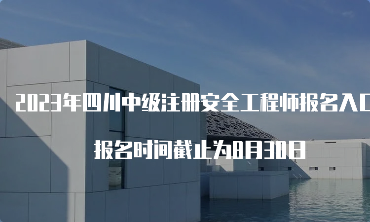 2023年四川中级注册安全工程师报名入口即将关闭 报名时间截止为8月30日