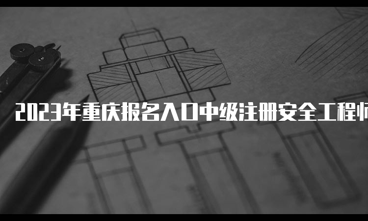 2023年重庆报名入口中级注册安全工程师8月30日17:00将要关闭