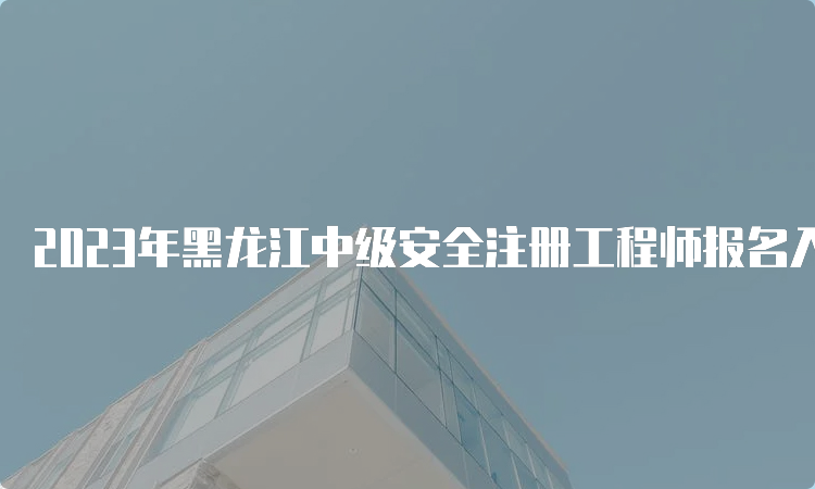 2023年黑龙江中级安全注册工程师报名入口：8月30日即将关闭