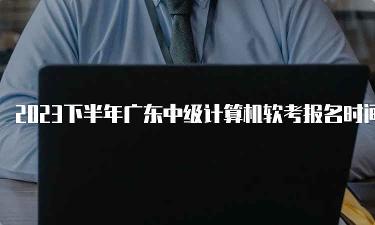 2023下半年广东中级计算机软考报名时间：9月6日-14日