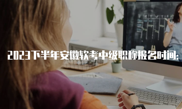 2023下半年安徽软考中级职称报名时间：9月11日9：00-9月25日16：00