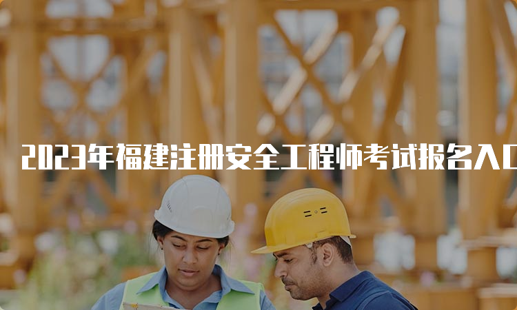 2023年福建注册安全工程师考试报名入口（8月30日将要关闭）及注意事项