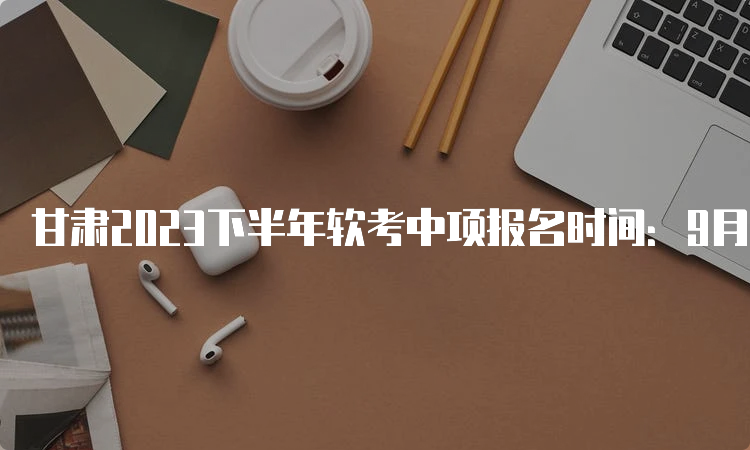 甘肃2023下半年软考中项报名时间：9月11日9：00至9月19日18：00