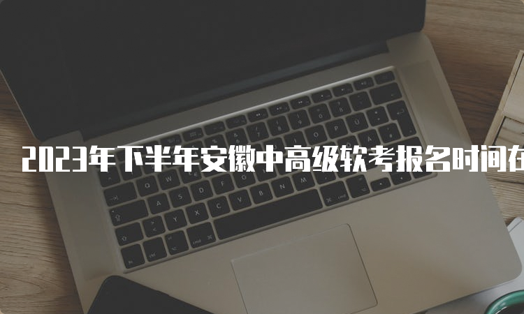 2023年下半年安徽中高级软考报名时间在何时