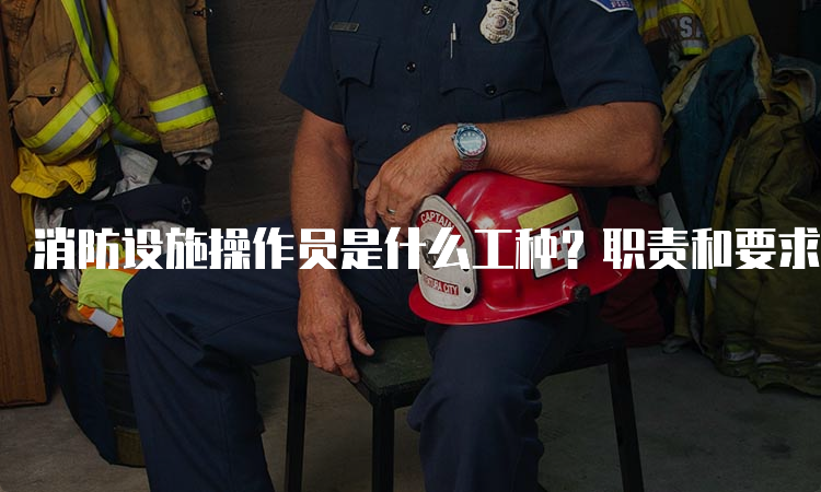 消防设施操作员是什么工种？职责和要求是什么？