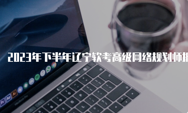 2023年下半年辽宁软考高级网络规划师报名时间：9月4日-8日