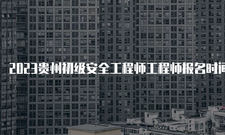 2023贵州初级安全工程师工程师报名时间