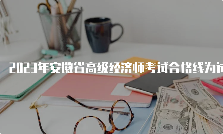 2023年安徽省高级经济师考试合格线为试卷满分的60%