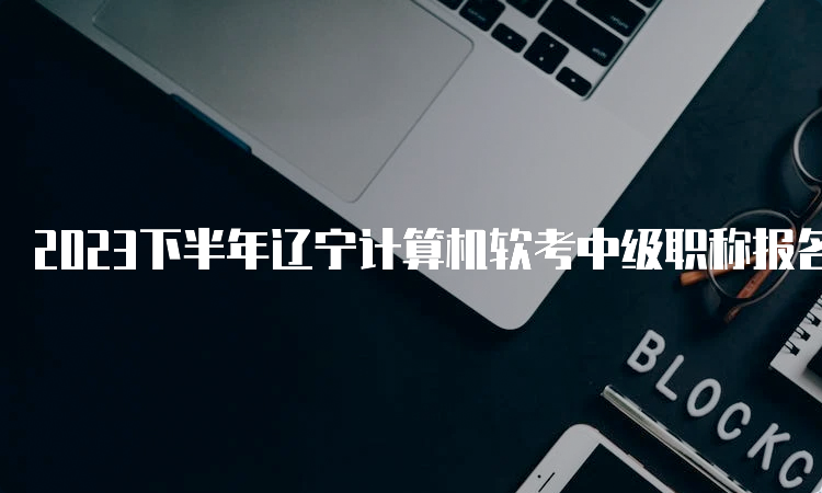 2023下半年辽宁计算机软考中级职称报名时间