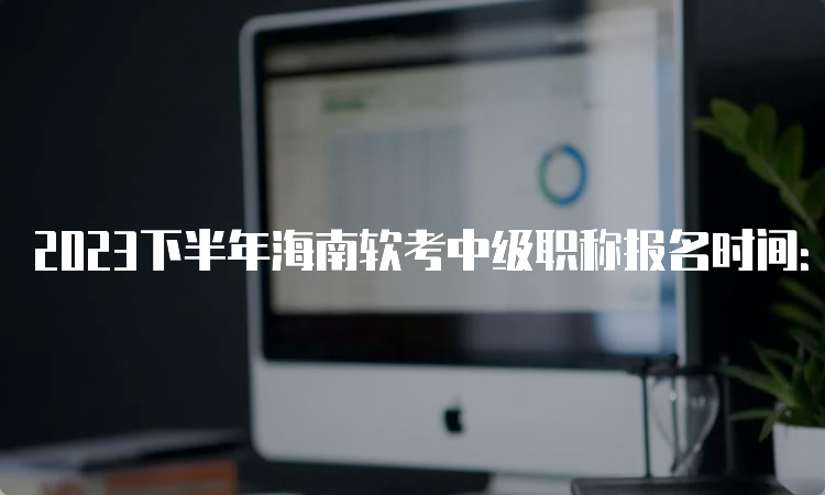 2023下半年海南软考中级职称报名时间：9月6日9:00-13日17:00