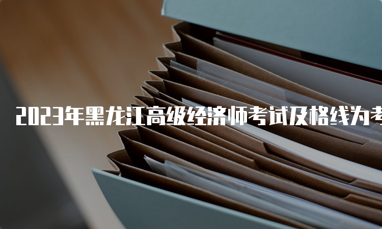 2023年黑龙江高级经济师考试及格线为考试卷总分的60%