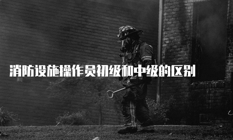 消防设施操作员初级和中级的区别