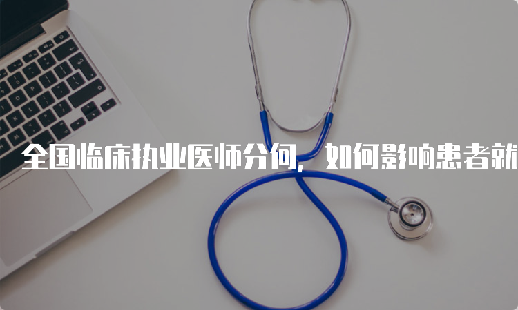 全国临床执业医师分何，如何影响患者就医体验？